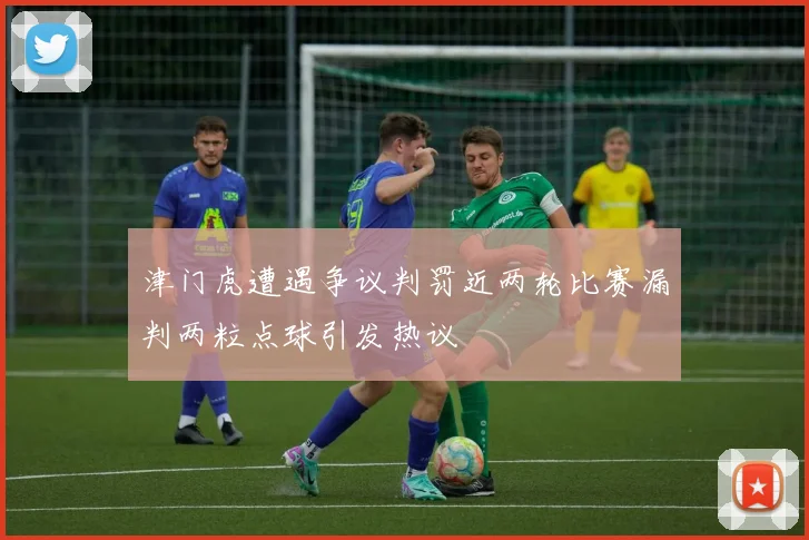 津门虎遭遇争议判罚近两轮比赛漏判两粒点球引发热议