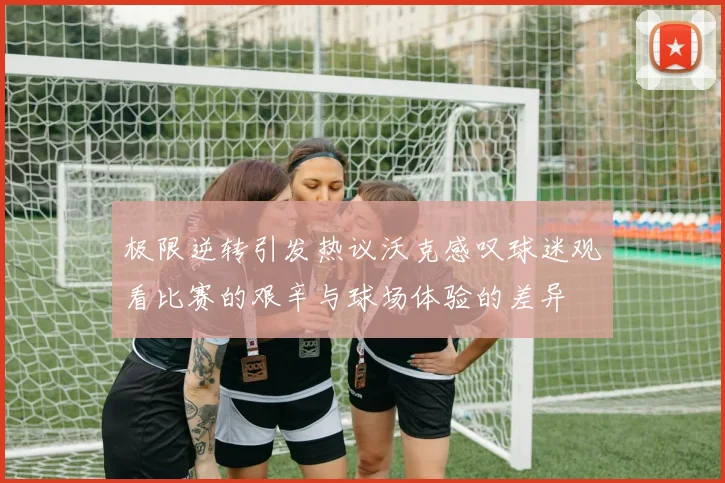 极限逆转引发热议沃克感叹球迷观看比赛的艰辛与球场体验的差异