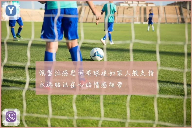 佩雷拉感恩海港球迷如家人般支持永远铭记在心的情感纽带