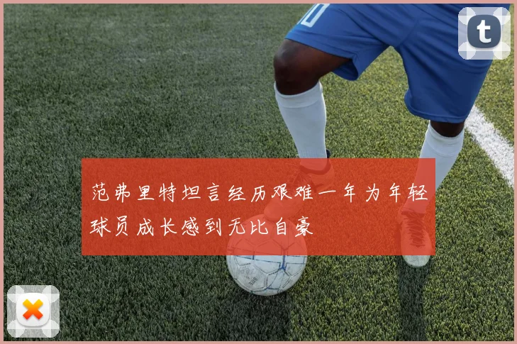 范弗里特坦言经历艰难一年为年轻球员成长感到无比自豪