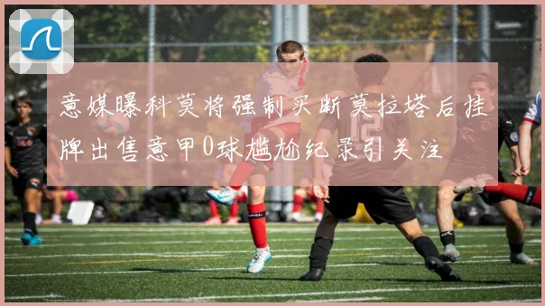 意媒曝科莫将强制买断莫拉塔后挂牌出售意甲0球尴尬纪录引关注