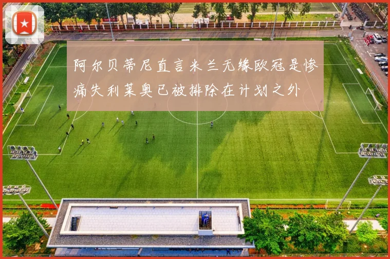 阿尔贝蒂尼直言米兰无缘欧冠是惨痛失利莱奥已被排除在计划之外