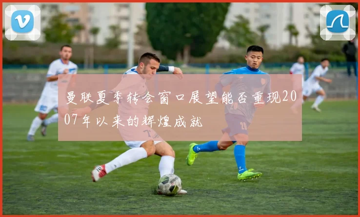 曼联夏季转会窗口展望能否重现2007年以来的辉煌成就