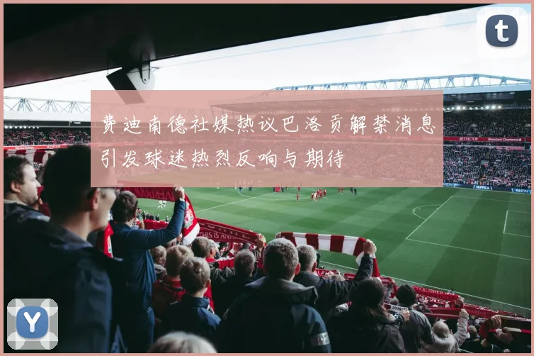 费迪南德社媒热议巴洛贡解禁消息引发球迷热烈反响与期待